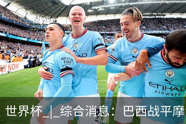 世界杯 | 综合消息：巴西战平摩洛哥 卡塔尔首获积分